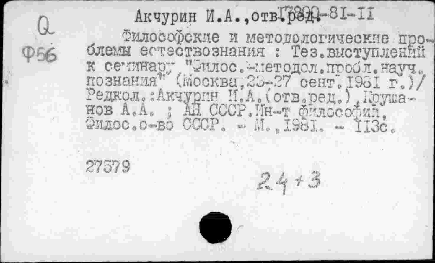 ﻿Акчурин И.А. ,отвГ$^й“'81“П
Философские и методологические про олемы естествознания : Тез.выступлений к семинару "Фтшос.-методол.пвобл.науч,, познания1’ (Москва,23-27 сент719о! г.)/ Редкой. :Акчурин И.А. (отв.ред.) .Круша-нов А.лв ; А11 СССР,Ин-т йилособии, Филос.о-»во СССР. -■ М.ДЭЫ. - 113сс
27573